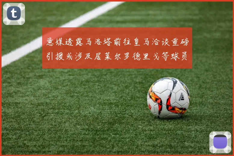 意媒透露马洛塔前往皇马洽谈重磅引援或涉及居莱尔罗德里戈等球员
