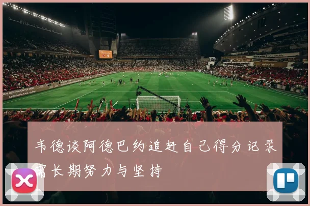 韦德谈阿德巴约追赶自己得分记录需长期努力与坚持