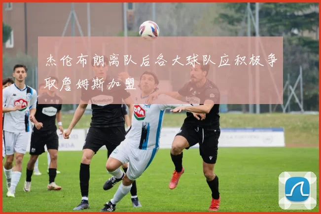 杰伦布朗离队后各大球队应积极争取詹姆斯加盟