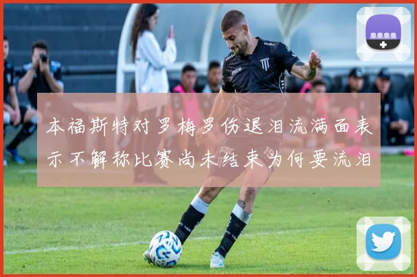 本福斯特对罗梅罗伤退泪流满面表示不解称比赛尚未结束为何要流泪