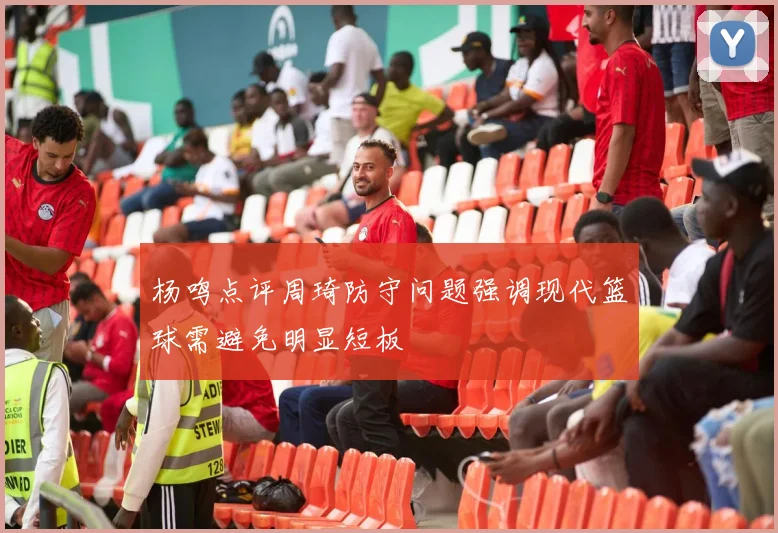 杨鸣点评周琦防守问题强调现代篮球需避免明显短板