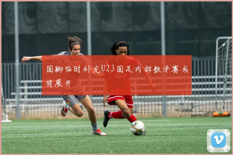 国脚临时补充U23国足内部教学赛或将展开