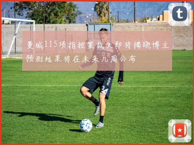 曼城115项指控案裁决即将揭晓博主预测结果将在未来几周公布