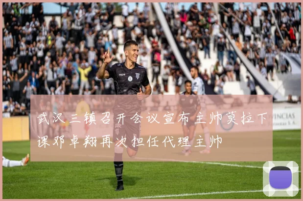 武汉三镇召开会议宣布主帅莫拉下课邓卓翔再次担任代理主帅