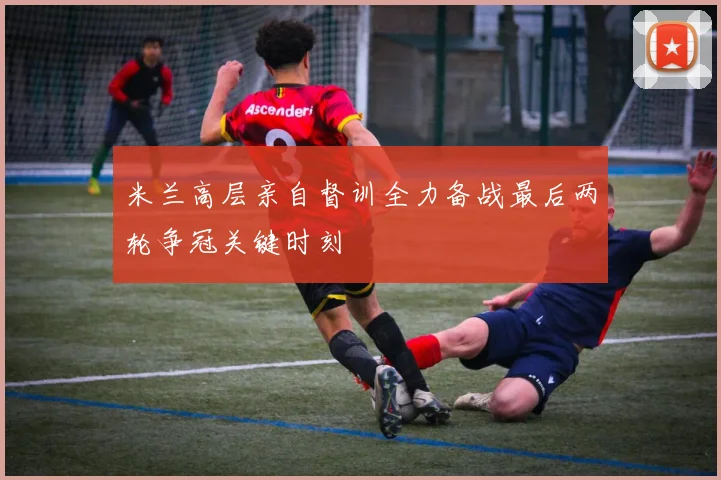 米兰高层亲自督训全力备战最后两轮争冠关键时刻