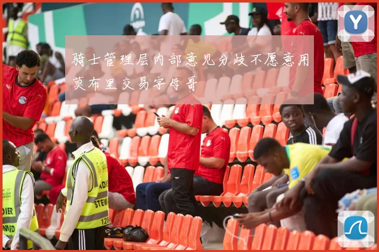骑士管理层内部意见分歧不愿意用莫布里交易字母哥