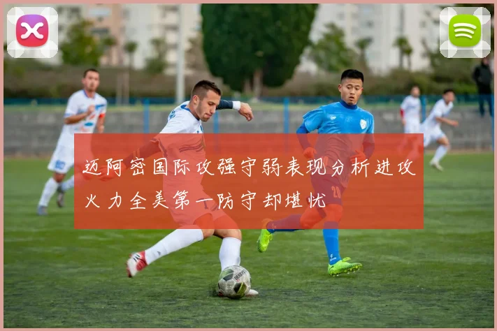 迈阿密国际攻强守弱表现分析进攻火力全美第一防守却堪忧