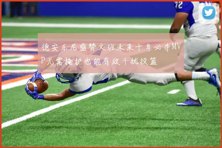 德安东尼盛赞文班未来十年必夺MVP无需掩护也能有效干扰投篮