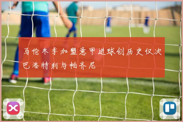马伦冬季加盟意甲进球创历史仅次巴洛特利与帕齐尼