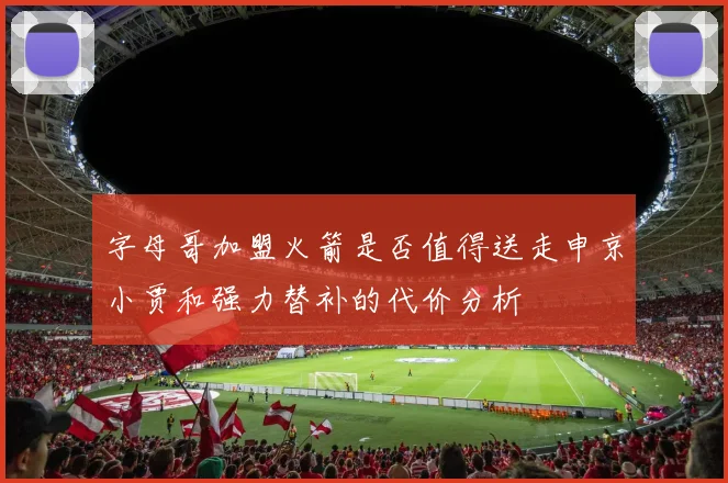 字母哥加盟火箭是否值得送走申京小贾和强力替补的代价分析