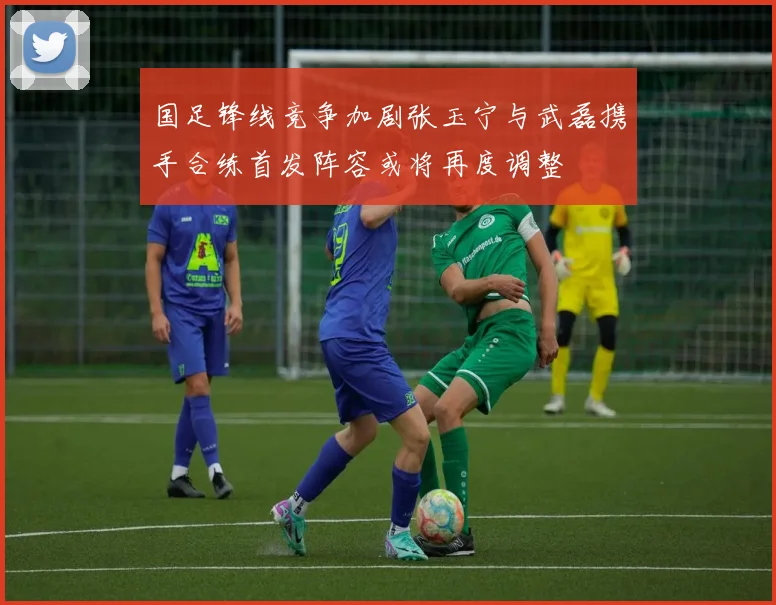 国足锋线竞争加剧张玉宁与武磊携手合练首发阵容或将再度调整
